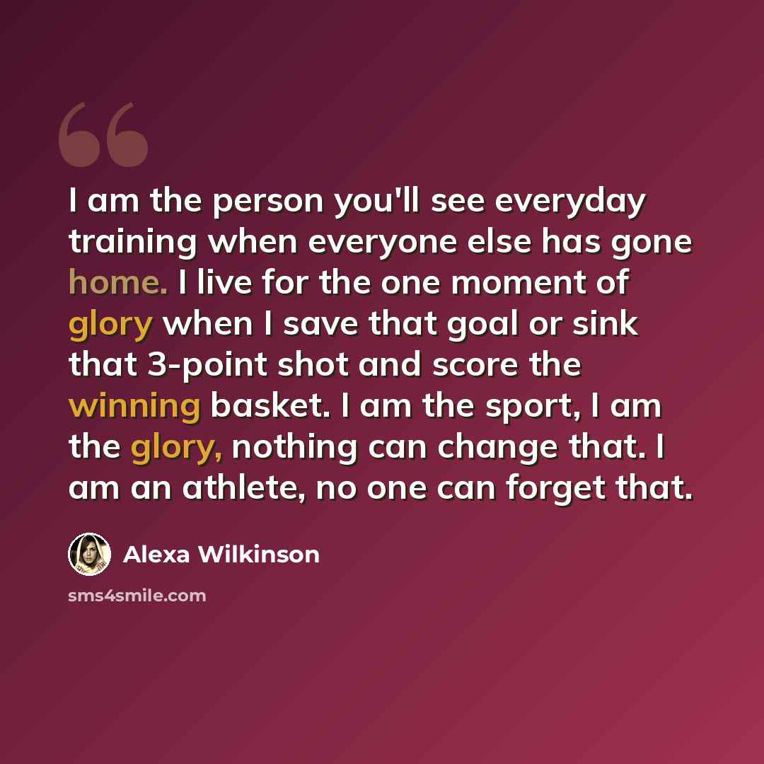 “I am the person you'll see everyday training when everyone else has gone home. I live for the one moment of glory when I save that goal or sink that 3-point shot and score the winning basket. I am the sport, I am the glory, nothing can change that. I am an athlete, no one can forget that.” quote by Alexa Wilkinson