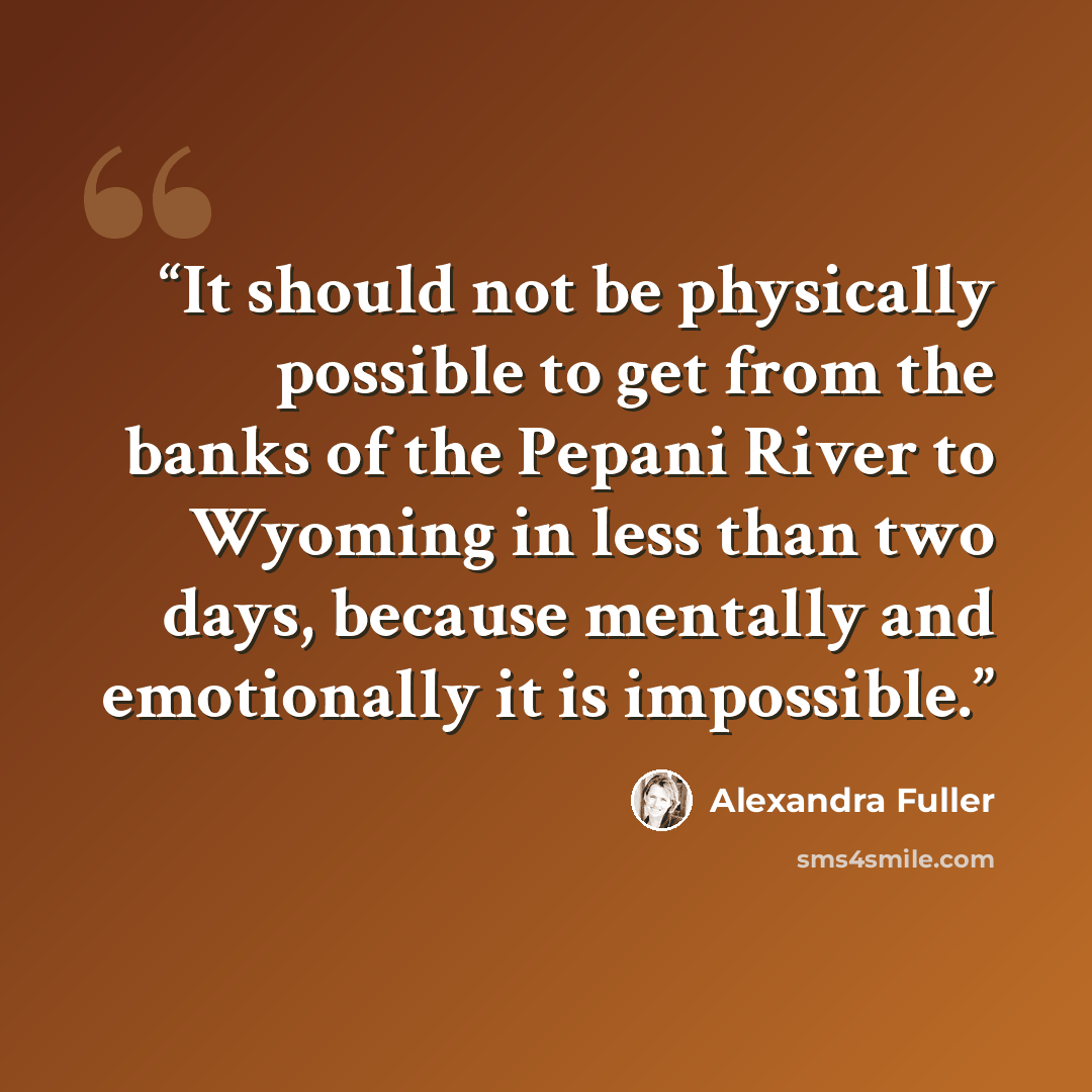 “It should not be physically possible to get from the banks of the Pepani River to Wyoming in less than two days, because mentally and emotionally it is impossible.” quote by Alexandra Fuller