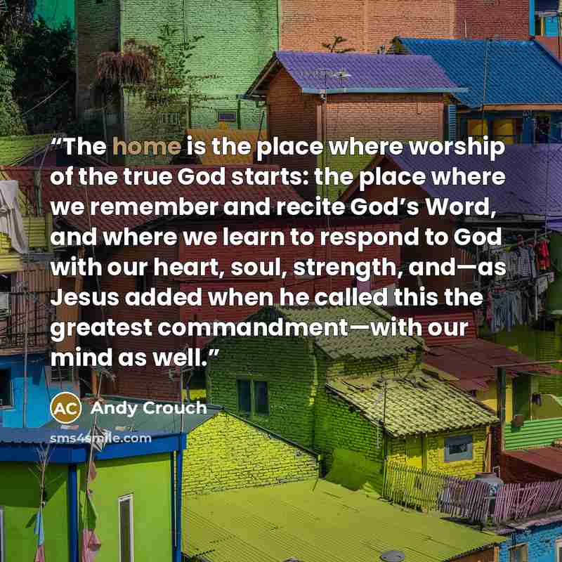 “The home is the place where worship of the true God starts: the place where we remember and recite God’s Word, and where we learn to respond to God with our heart, soul, strength, and—as Jesus added when he called this the greatest commandment—with our mind as well.” quote by Andy Crouch