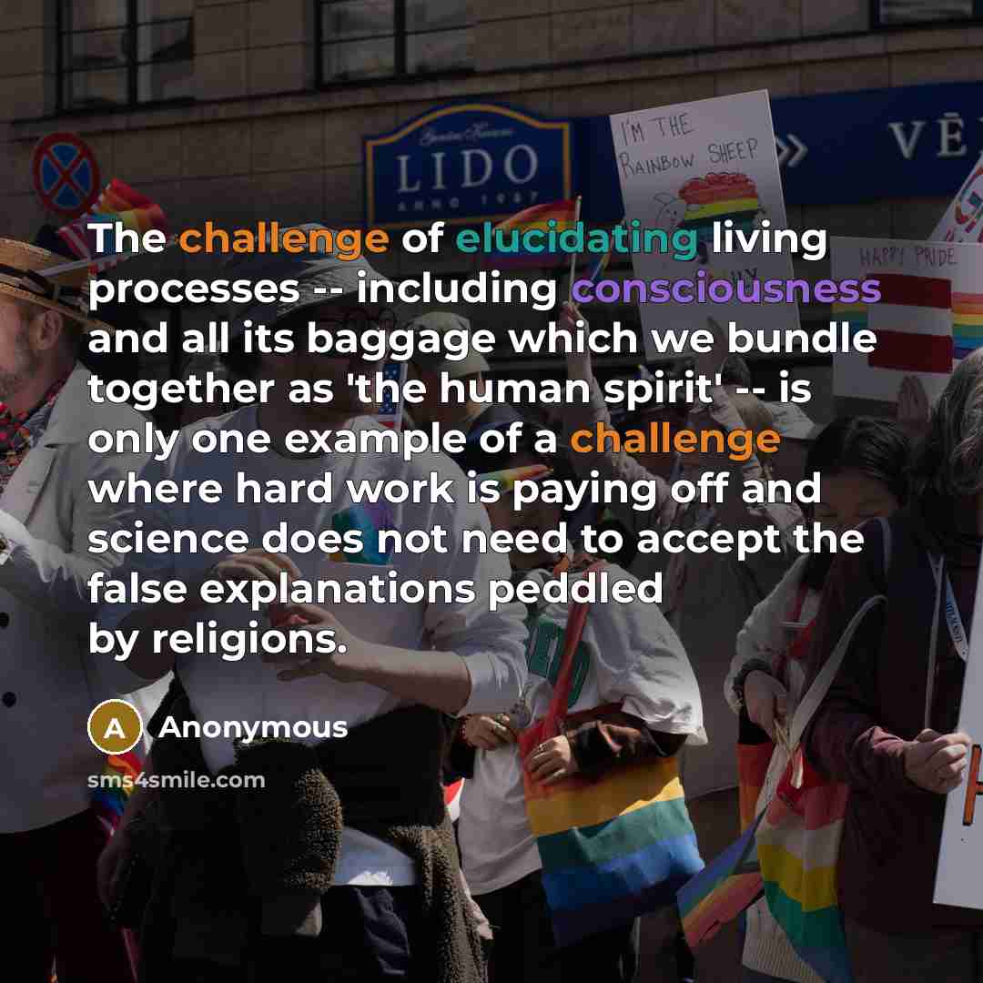 “The challenge of elucidating living processes -- including consciousness and all its baggage which we bundle together as 'the human spirit' -- is only one example of a challenge where hard work is paying off and science does not need to accept the false explanations peddled by religions.” quote by Anonymous