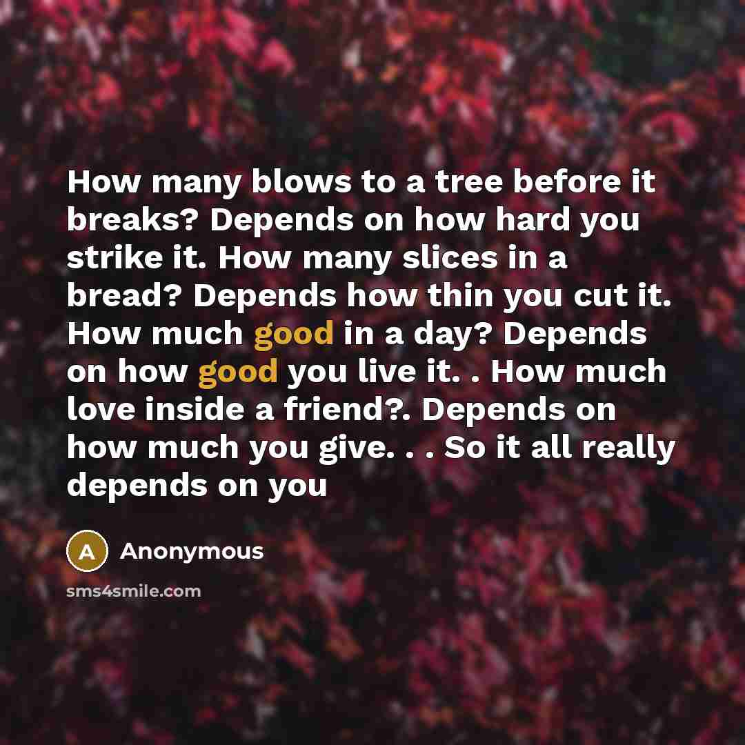“How many blows to a tree before it breaks? Depends on how hard you strike it. How many slices in a bread? Depends how thin you cut it. How much good in a day? Depends on how good you live it. . How much love inside a friend?. Depends on how much you give. . . So it all really depends on you” quote by Anonymous