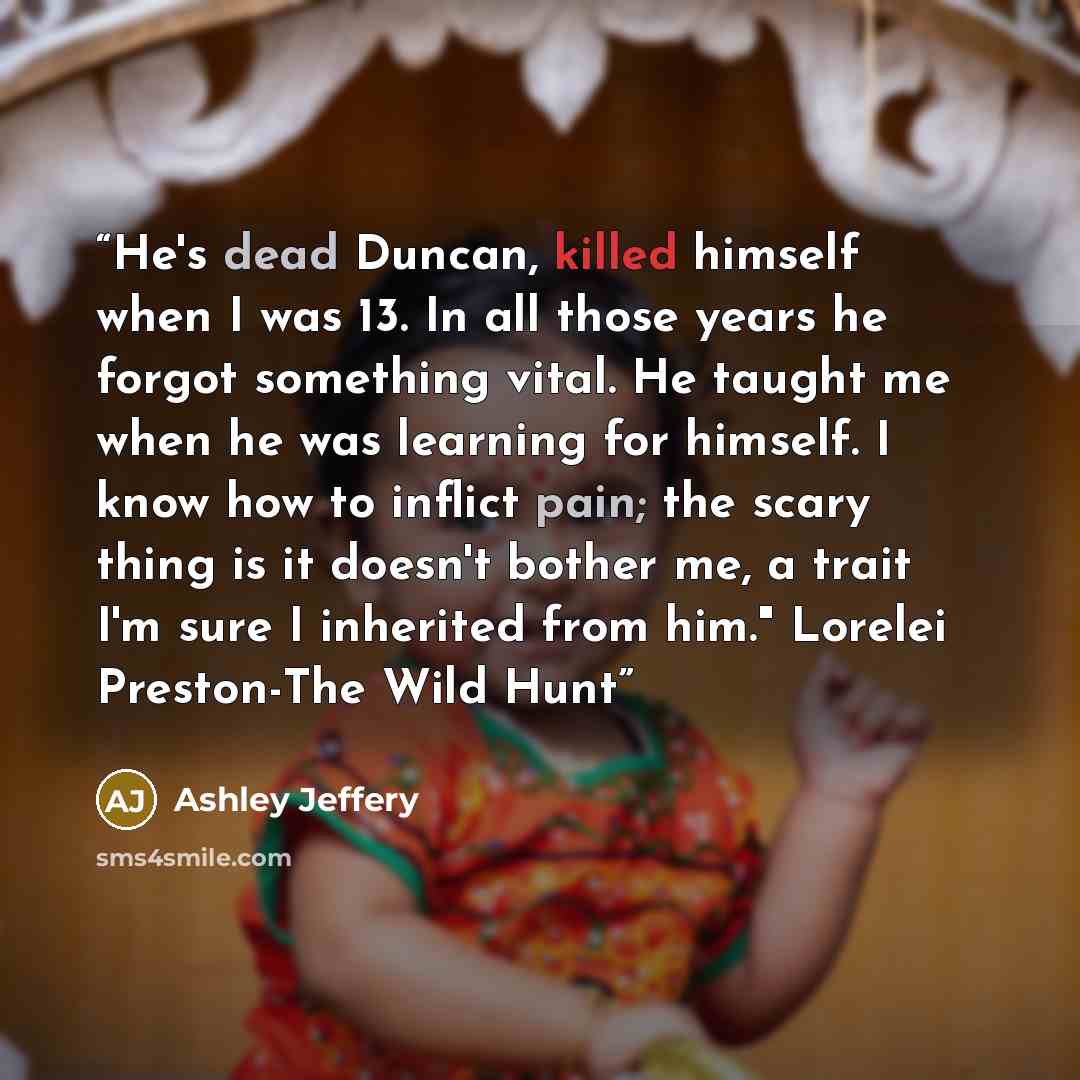 “He's dead Duncan, killed himself when I was 13. In all those years he forgot something vital. He taught me when he was learning for himself. I know how to inflict pain; the scary thing is it doesn't bother me, a trait I'm sure I inherited from him." Lorelei Preston-The Wild Hunt” quote by Ashley Jeffery
