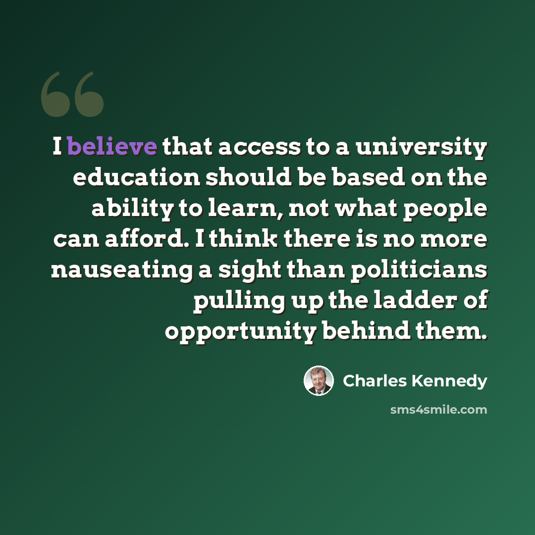 “I believe that access to a university education should be based on the ability to learn, not what people can afford. I think there is no more nauseating a sight than politicians pulling up the ladder of opportunity behind them.” quote by Charles Kennedy