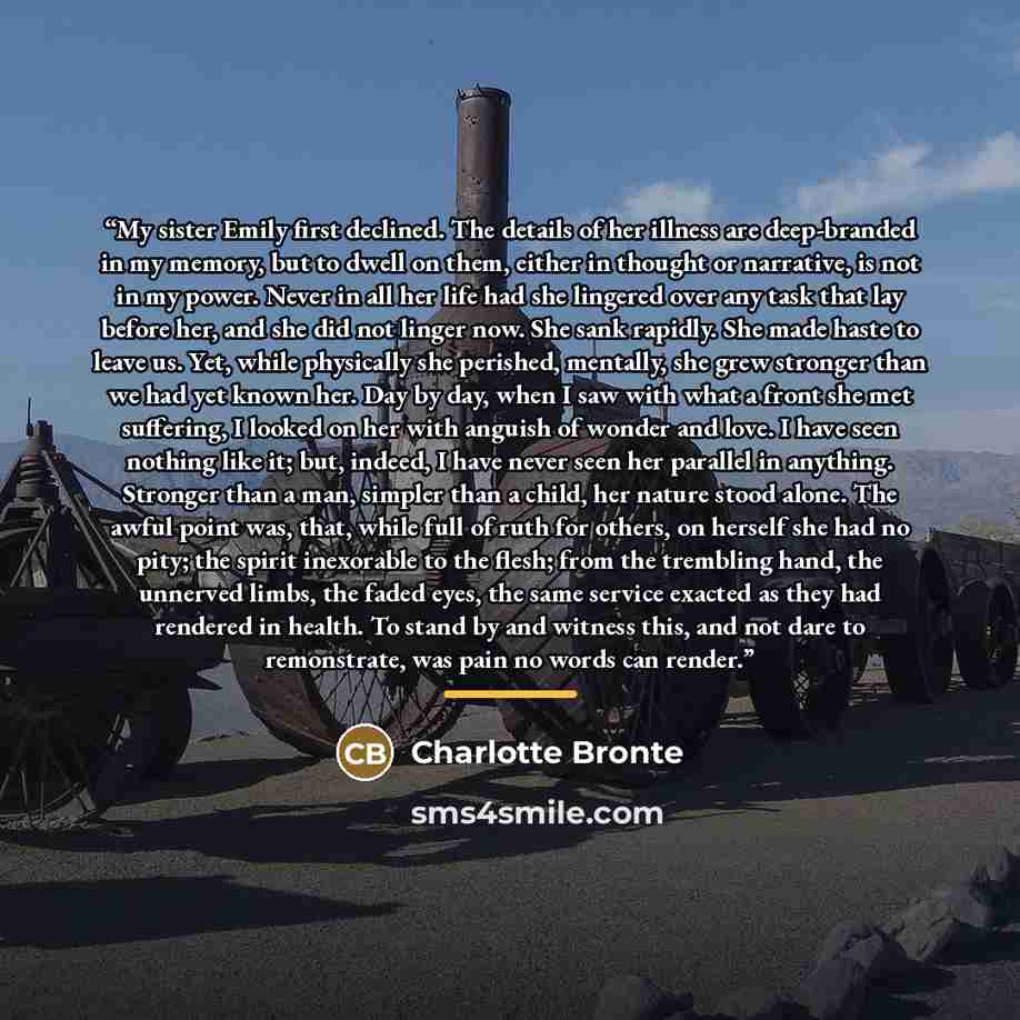 “My sister Emily first declined. The details of her illness are deep-branded in my memory, but to dwell on them, either in thought or narrative, is not in my power. Never in all her life had she lingered over any task that lay before her, and she did not linger now. She sank rapidly. She made haste…” quote by Charlotte Brontë
