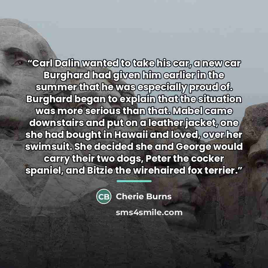 “Carl Dalin wanted to take his car, a new car Burghard had given him earlier in the summer that he was especially proud of. Burghard began to explain that the situation was more serious than that. Mabel came downstairs and put on a leather jacket, one she had bought in Hawaii and loved, over her…” quote by Cherie Burns