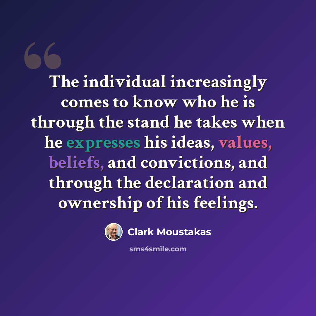 “The individual increasingly comes to know who he is through the stand he takes when he expresses his ideas, values, beliefs, and convictions, and through the declaration and ownership of his feelings.” quote by Clark Moustakas
