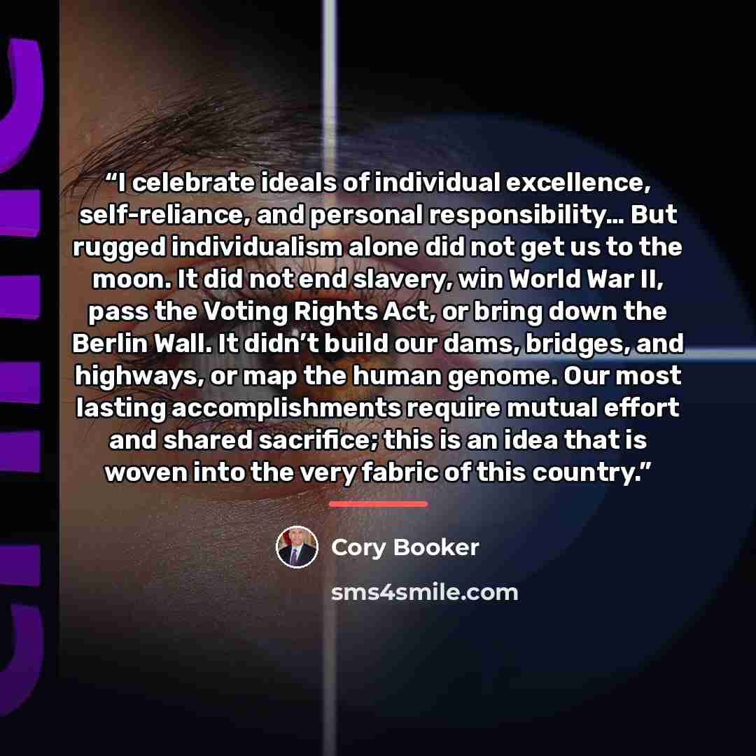 “I celebrate ideals of individual excellence, self-reliance, and personal responsibility… But rugged individualism alone did not get us to the moon. It did not end slavery, win World War II, pass the Voting Rights Act, or bring down the Berlin Wall. It didn’t build our dams, bridges, and highways…” quote by Cory Booker