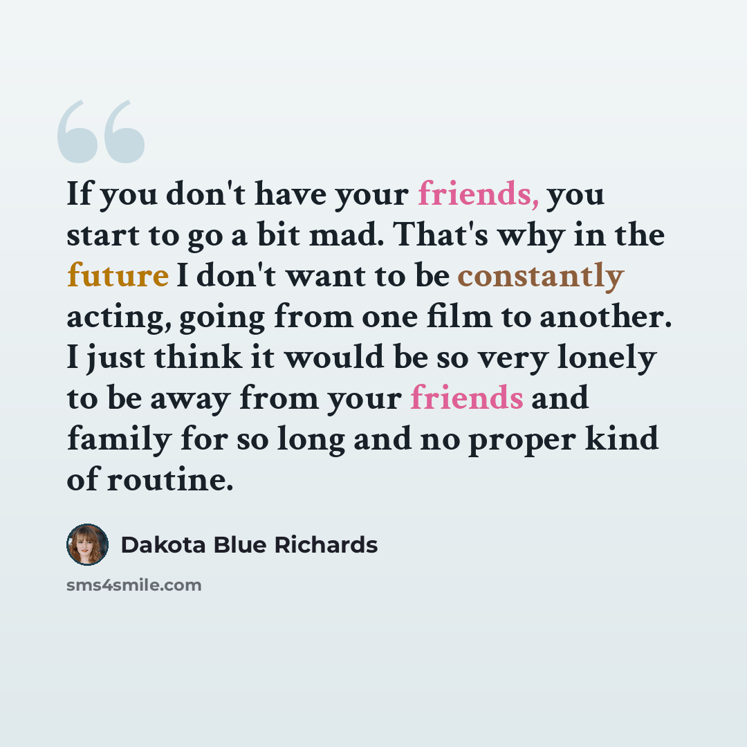 “If you don't have your friends, you start to go a bit mad. That's why in the future I don't want to be constantly acting, going from one film to another. I just think it would be so very lonely to be away from your friends and family for so long and no proper kind of routine.” quote by Dakota Blue Richards