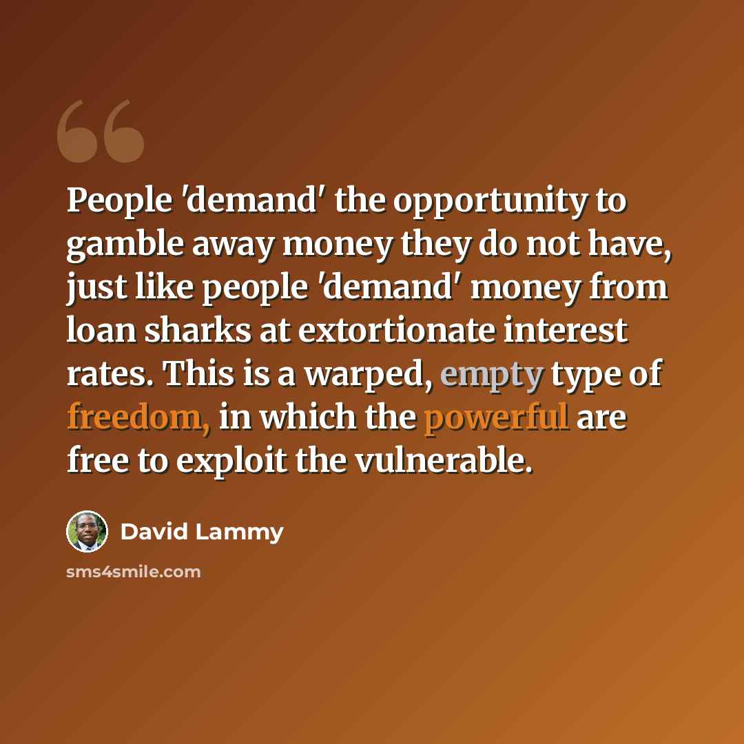 “People 'demand' the opportunity to gamble away money they do not have, just like people 'demand' money from loan sharks at extortionate interest rates. This is a warped, empty type of freedom, in which the powerful are free to exploit the vulnerable.” quote by David Lammy