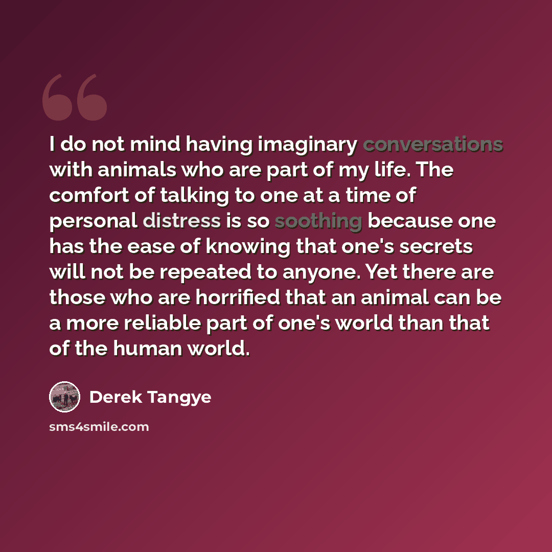 “I do not mind having imaginary conversations with animals who are part of my life. The comfort of talking to one at a time of personal distress is so soothing because one has the ease of knowing that one's secrets will not be repeated to anyone. Yet there are those who are horrified that an animal…” quote by Derek Tangye