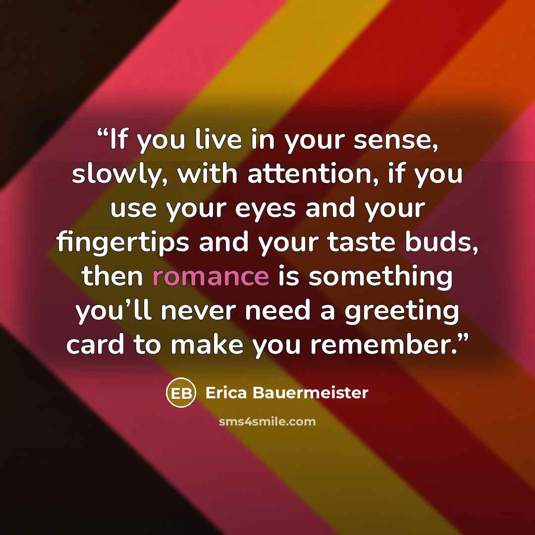 “If you live in your sense, slowly, with attention, if you use your eyes and your fingertips and your taste buds, then romance is something you’ll never need a greeting card to make you remember.” quote by Erica Bauermeister