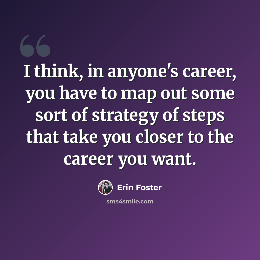 “I think, in anyone's career, you have to map out some sort of strategy of steps that take you closer to the career you want.” quote by Erin Foster