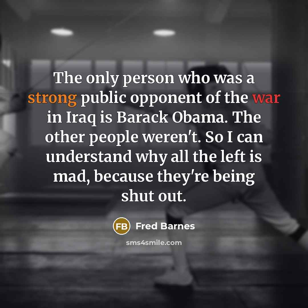 “The only person who was a strong public opponent of the war in Iraq is Barack Obama. The other people weren't. So I can understand why all the left is mad, because they're being shut out.” quote by Fred Barnes