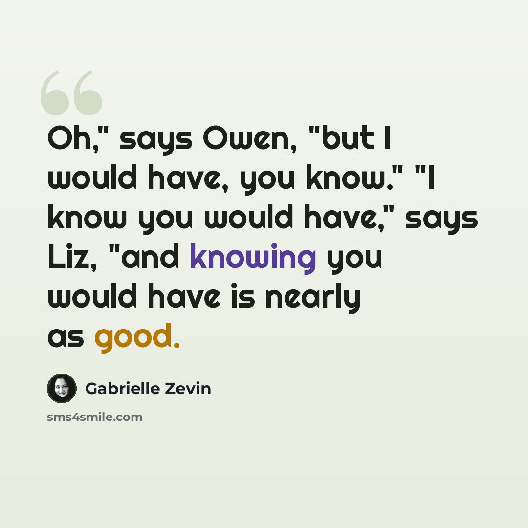 “Oh," says Owen, "but I would have, you know." "I know you would have," says Liz, "and knowing you would have is nearly as good.” quote by Gabrielle Zevin