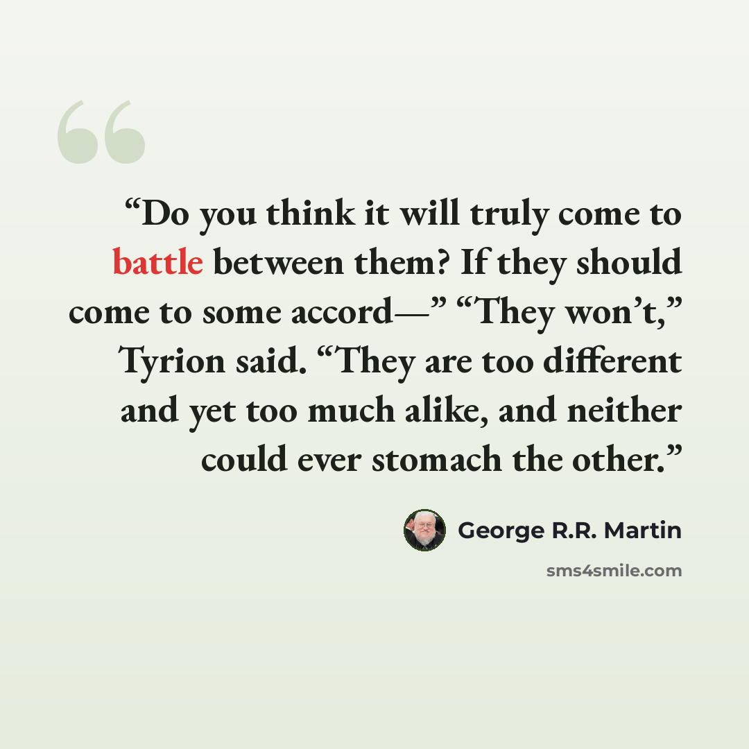 “Do you think it will truly come to battle between them? If they should come to some accord—” “They won’t,” Tyrion said. “They are too different and yet too much alike, and neither could ever stomach the other.” quote by George R.R. Martin