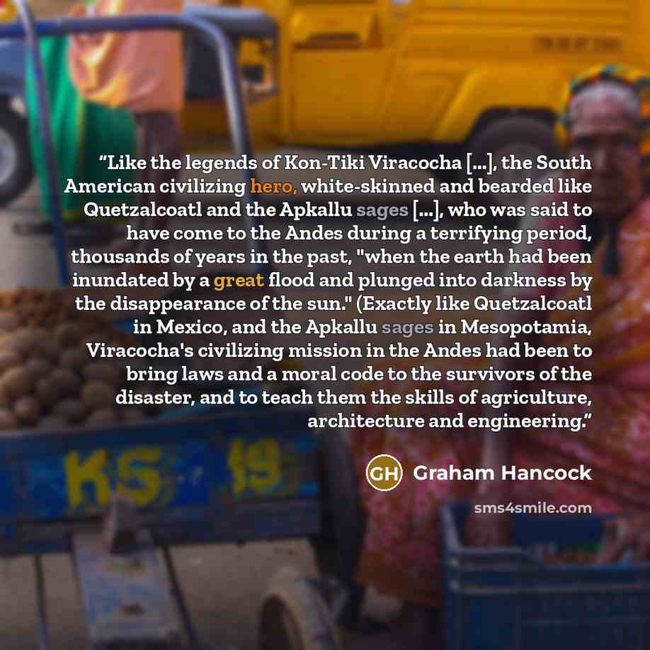 “Like the legends of Kon-Tiki Viracocha [...], the South American civilizing hero, white-skinned and bearded like Quetzalcoatl and the Apkallu sages [...], who was said to have come to the Andes during a terrifying period, thousands of years in the past, "when the earth had been inundated by a…” quote by Graham Hancock