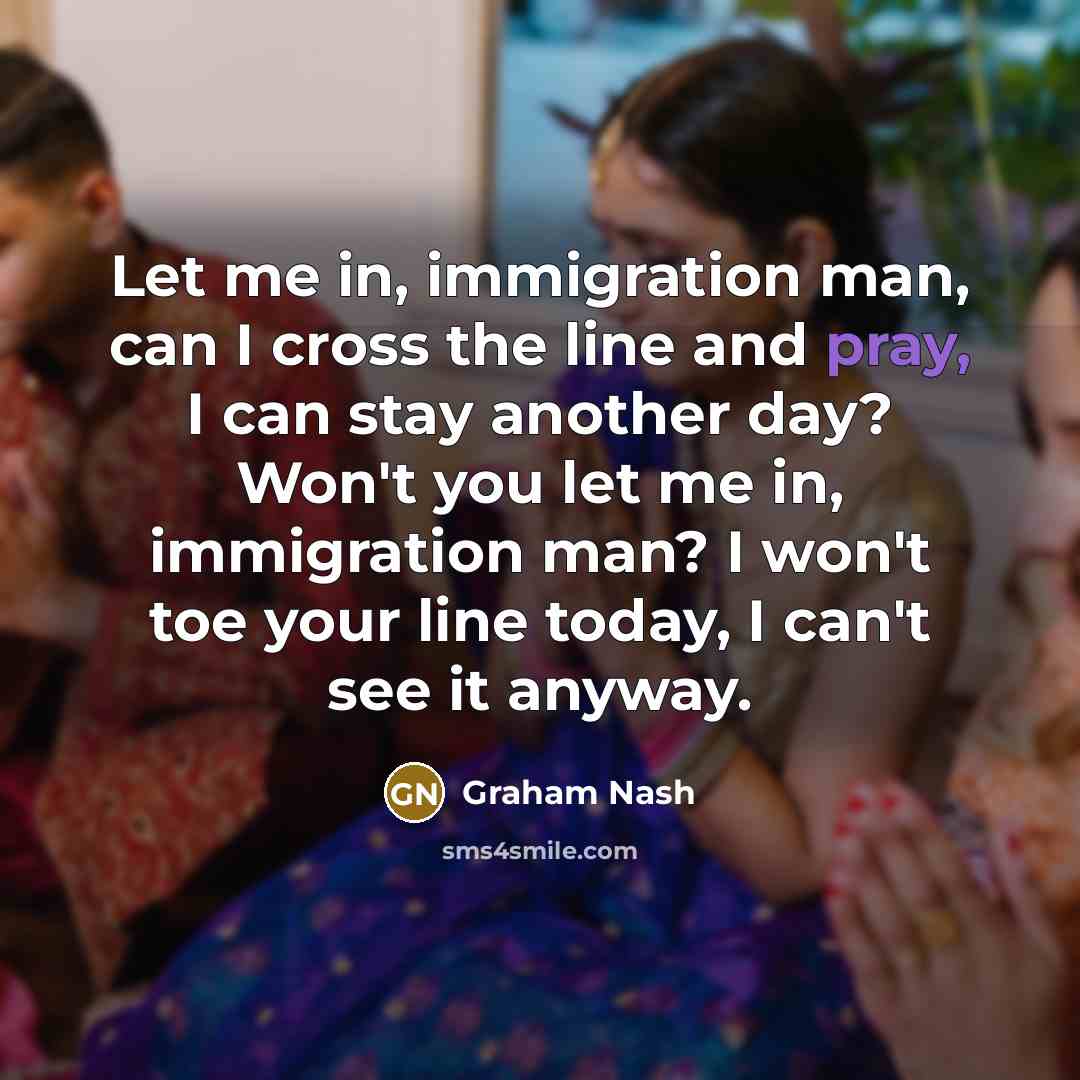 “Let me in, immigration man, can I cross the line and pray, I can stay another day? Won't you let me in, immigration man? I won't toe your line today, I can't see it anyway.” quote by Graham Nash