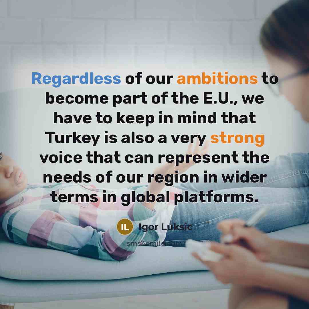 “Regardless of our ambitions to become part of the E.U., we have to keep in mind that Turkey is also a very strong voice that can represent the needs of our region in wider terms in global platforms.” quote by Igor Luksic