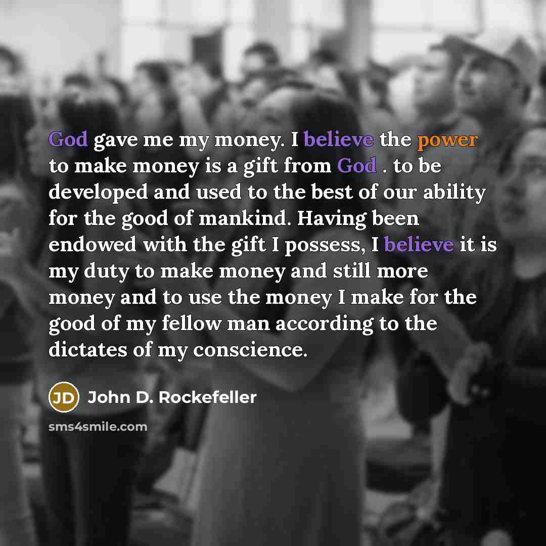 “God gave me my money. I believe the power to make money is a gift from God . to be developed and used to the best of our ability for the good of mankind. Having been endowed with the gift I possess, I believe it is my duty to make money and still more money and to use the money I make for the good…” quote by John D. Rockefeller