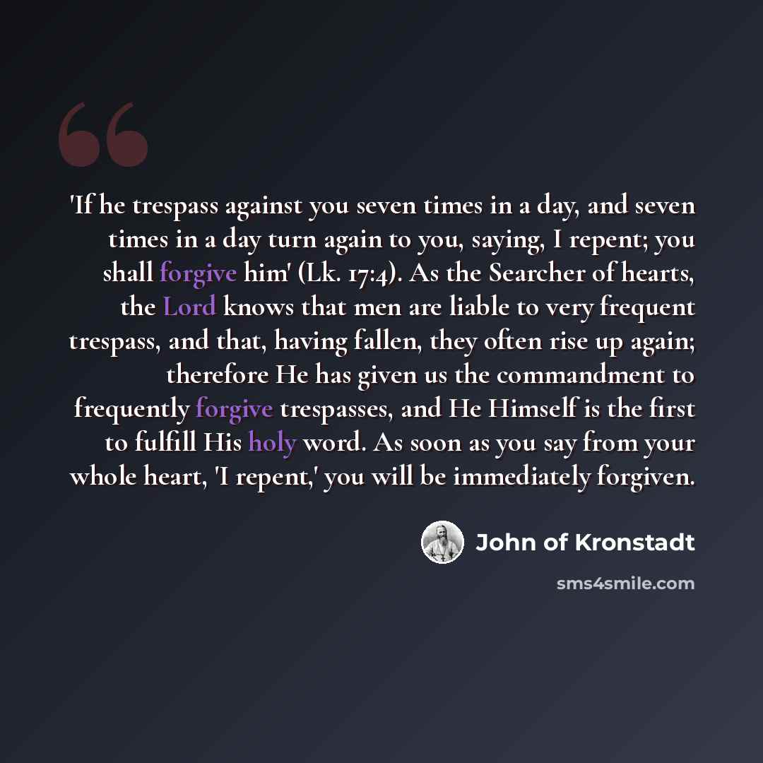 “'If he trespass against you seven times in a day, and seven times in a day turn again to you, saying, I repent; you shall forgive him' (Lk. 17:4). As the Searcher of hearts, the Lord knows that men are liable to very frequent trespass, and that, having fallen, they often rise up again; therefore…” quote by John of Kronstadt
