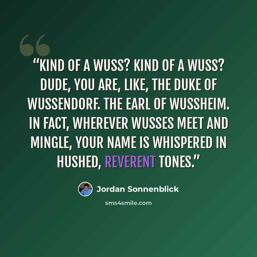 “Kind of a wuss? Kind of a wuss? Dude, you are, like, the Duke of Wussendorf. The Earl of Wussheim. In fact, wherever wusses meet and mingle, your name is whispered in hushed, reverent tones.” quote by Jordan Sonnenblick