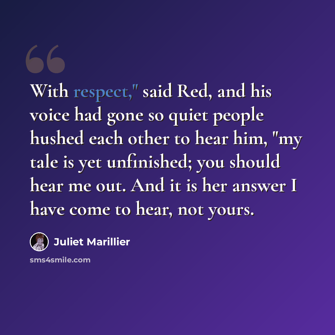 “With respect," said Red, and his voice had gone so quiet people hushed each other to hear him, "my tale is yet unfinished; you should hear me out. And it is her answer I have come to hear, not yours.” quote by Juliet Marillier