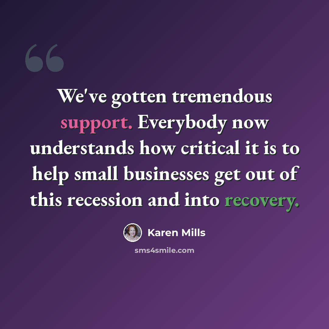 “We've gotten tremendous support. Everybody now understands how critical it is to help small businesses get out of this recession and into recovery.” quote by Karen Mills