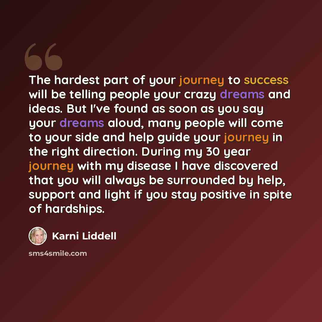 “The hardest part of your journey to success will be telling people your crazy dreams and ideas. But I've found as soon as you say your dreams aloud, many people will come to your side and help guide your journey in the right direction. During my 30 year journey with my disease I have discovered…” quote by Karni Liddell
