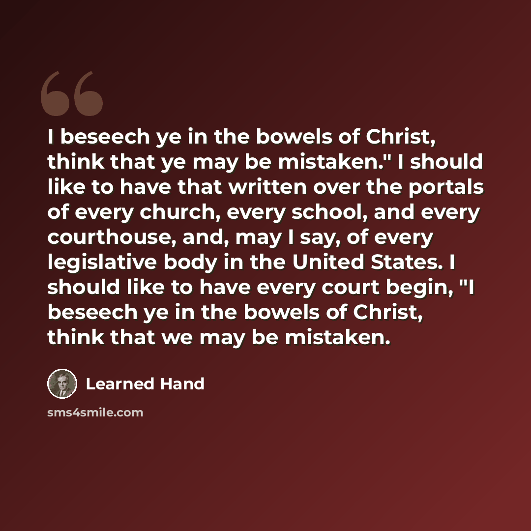 “I beseech ye in the bowels of Christ, think that ye may be mistaken." I should like to have that written over the portals of every church, every school, and every courthouse, and, may I say, of every legislative body in the United States. I should like to have every court begin, "I beseech ye in…” quote by Learned Hand