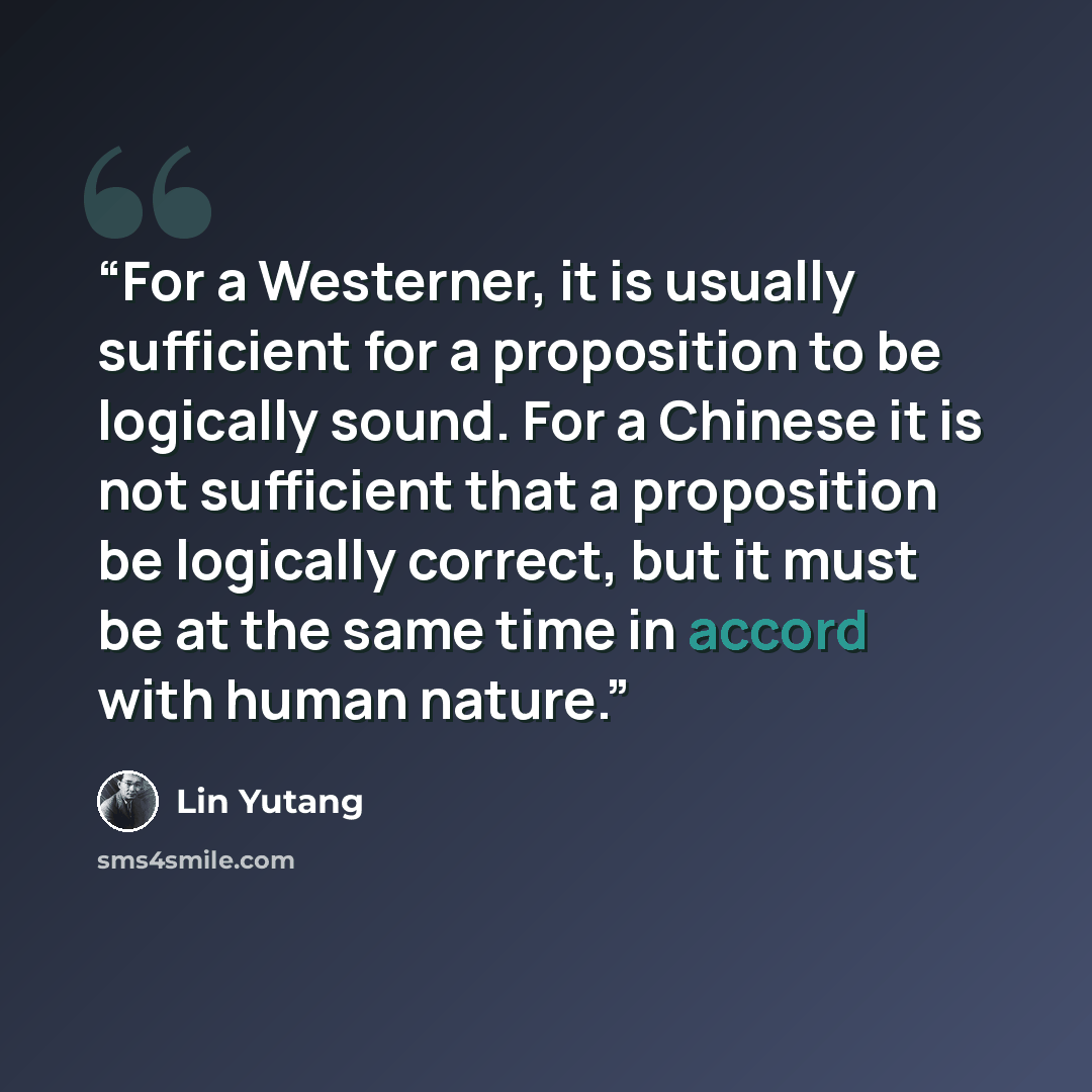 “For a Westerner, it is usually sufficient for a proposition to be logically sound. For a Chinese it is not sufficient that a proposition be logically correct, but it must be at the same time in accord with human nature.” quote by Lin Yutang