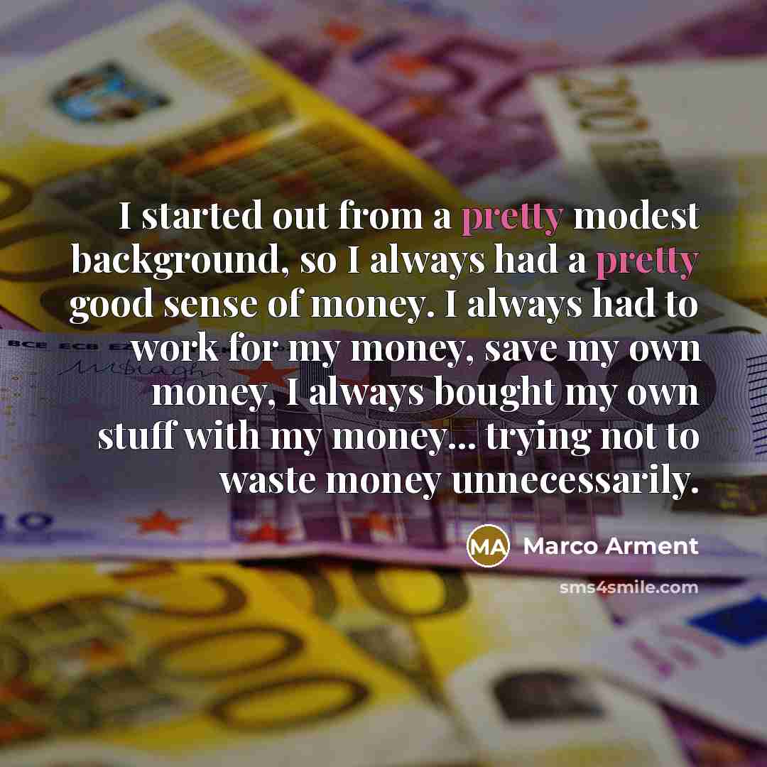 “I started out from a pretty modest background, so I always had a pretty good sense of money. I always had to work for my money, save my own money, I always bought my own stuff with my money... trying not to waste money unnecessarily.” quote by Marco Arment