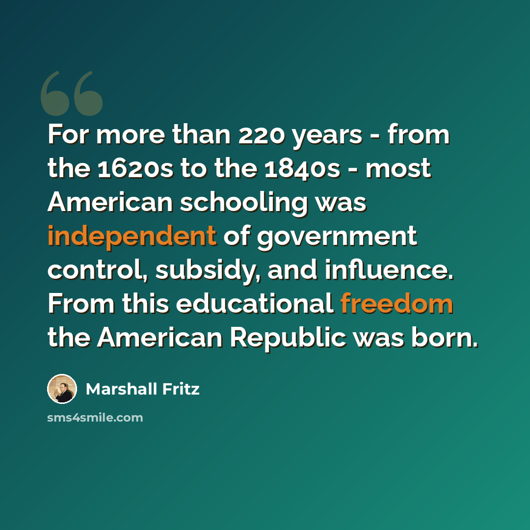 “For more than 220 years - from the 1620s to the 1840s - most American schooling was independent of government control, subsidy, and influence. From this educational freedom the American Republic was born.” quote by Marshall Fritz