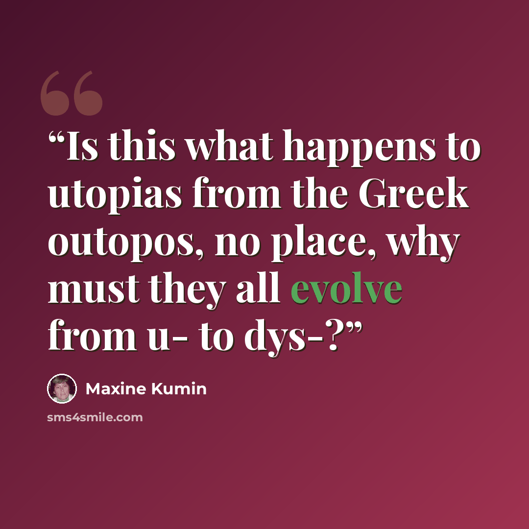 “Is this what happens to utopias from the Greek outopos, no place, why must they all evolve from u- to dys-?” quote by Maxine Kumin