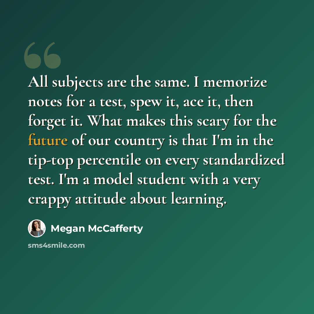 “All subjects are the same. I memorize notes for a test, spew it, ace it, then forget it. What makes this scary for the future of our country is that I'm in the tip-top percentile on every standardized test. I'm a model student with a very crappy attitude about learning.” quote by Megan McCafferty