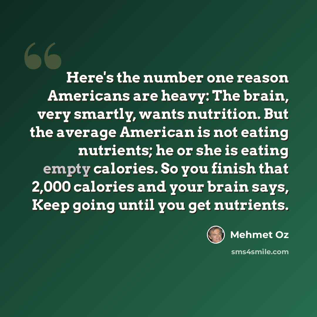 “Here's the number one reason Americans are heavy: The brain, very smartly, wants nutrition. But the average American is not eating nutrients; he or she is eating empty calories. So you finish that 2,000 calories and your brain says, Keep going until you get nutrients.” quote by Mehmet Oz