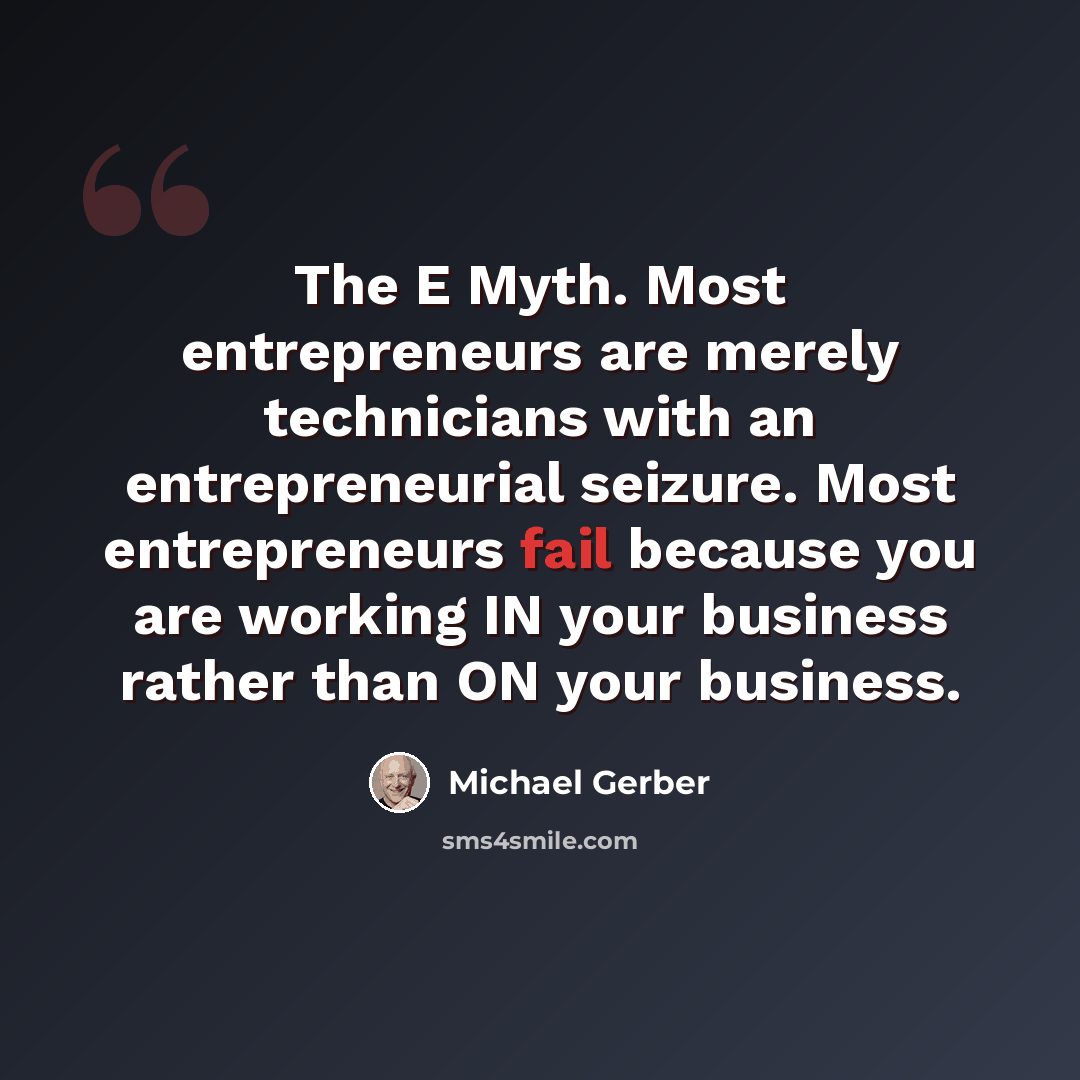 “The E Myth. Most entrepreneurs are merely technicians with an entrepreneurial seizure. Most entrepreneurs fail because you are working IN your business rather than ON your business.” quote by Michael Gerber