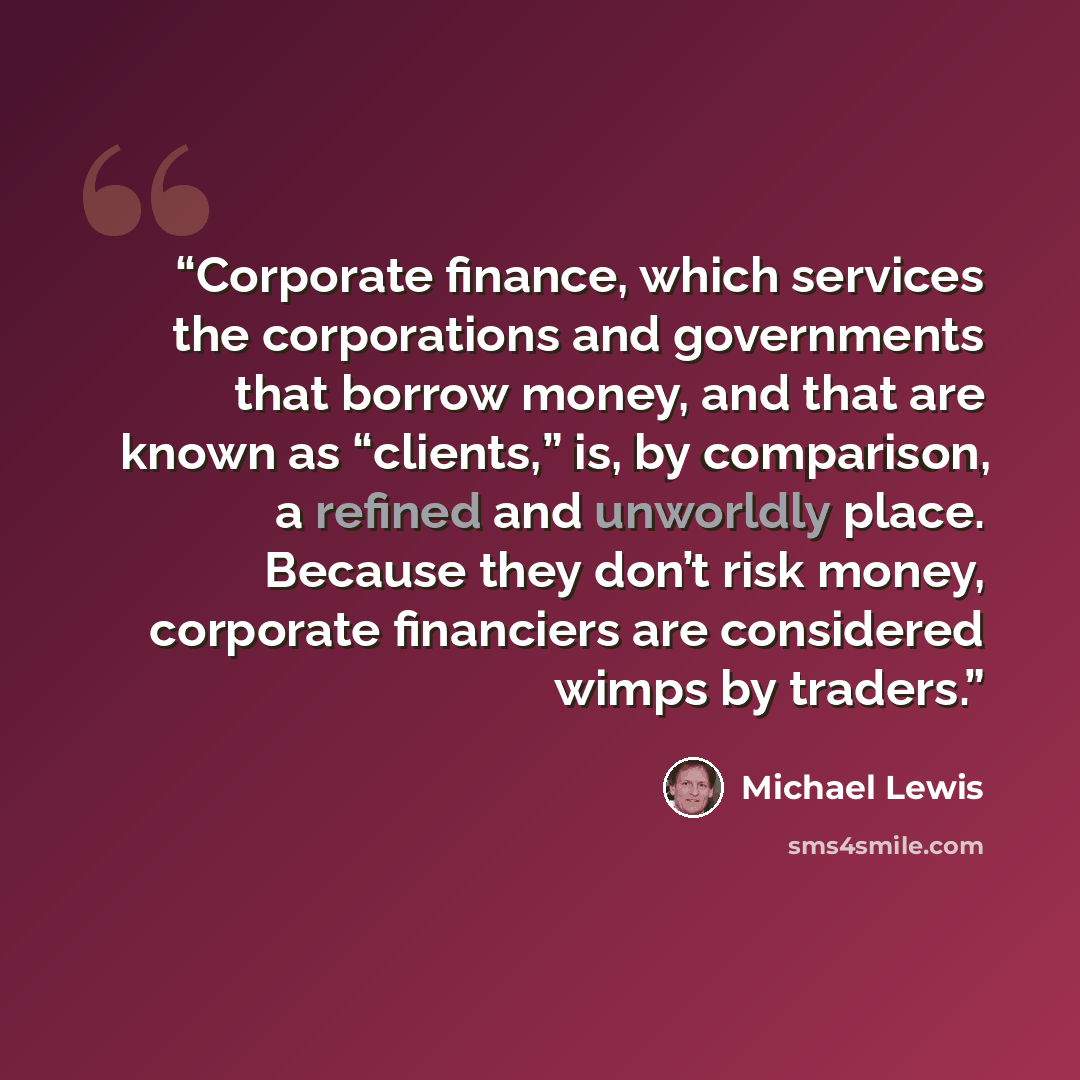 “Corporate finance, which services the corporations and governments that borrow money, and that are known as “clients,” is, by comparison, a refined and unworldly place. Because they don’t risk money, corporate financiers are considered wimps by traders.” quote by Michael Lewis