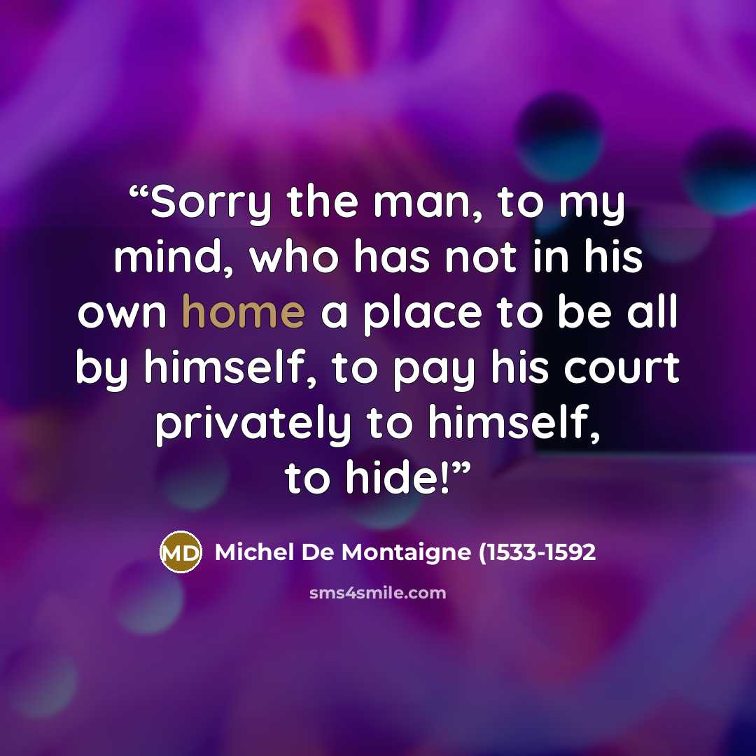 “Sorry the man, to my mind, who has not in his own home a place to be all by himself, to pay his court privately to himself, to hide!” quote by Michel de Montaigne (1533-1592