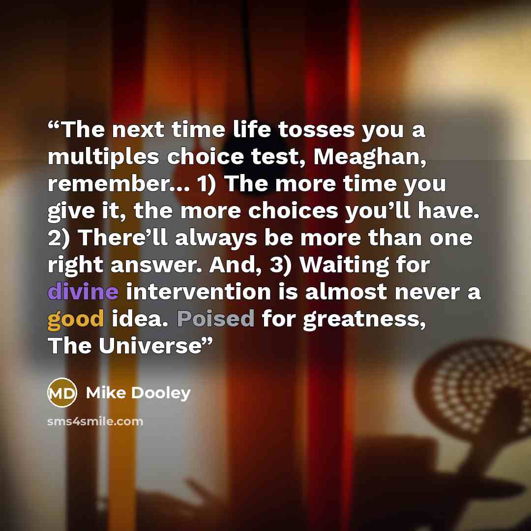 “The next time life tosses you a multiples choice test, Meaghan, remember… 1) The more time you give it, the more choices you’ll have. 2) There’ll always be more than one right answer. And, 3) Waiting for divine intervention is almost never a good idea. Poised for greatness, The Universe” quote by Mike Dooley