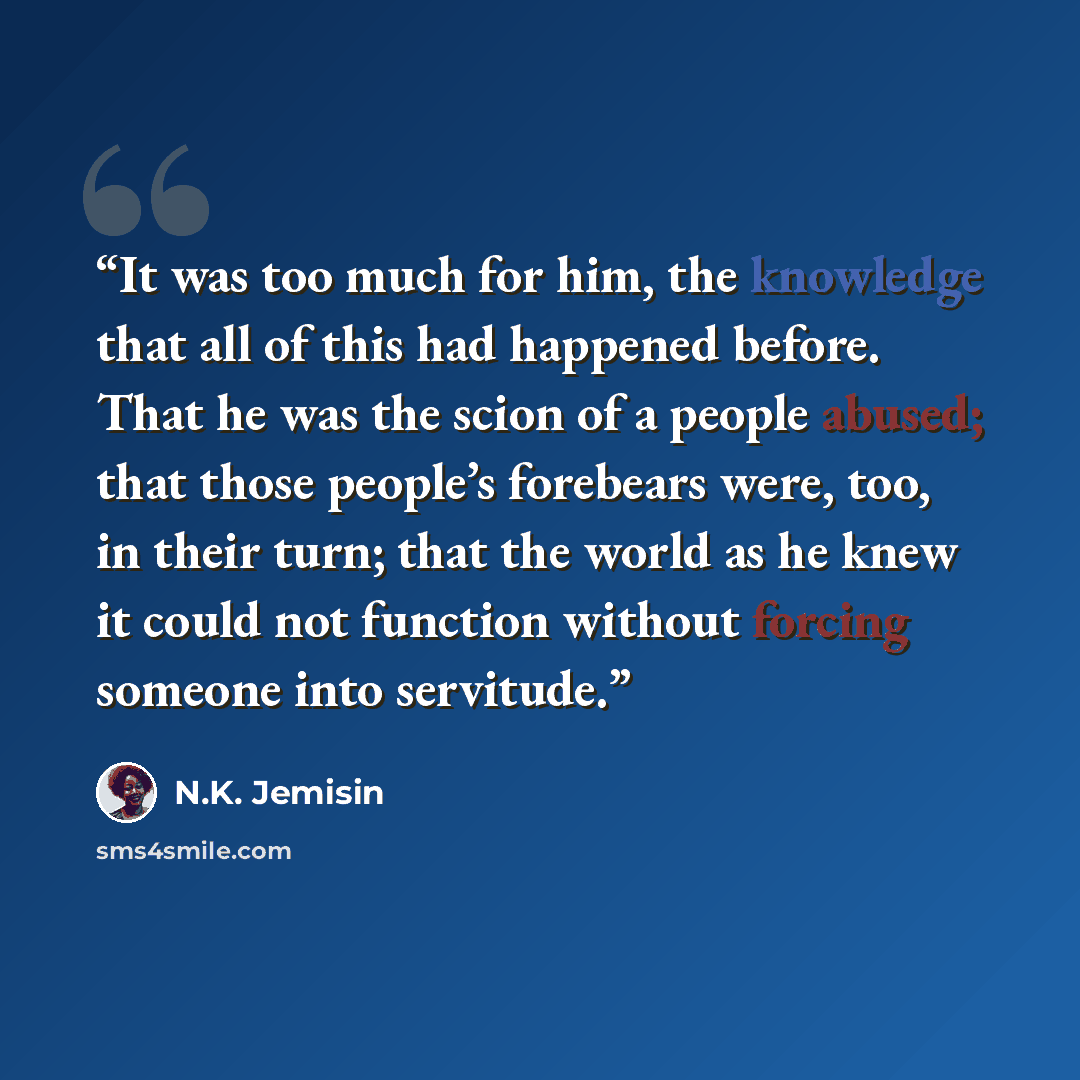 “It was too much for him, the knowledge that all of this had happened before. That he was the scion of a people abused; that those people’s forebears were, too, in their turn; that the world as he knew it could not function without forcing someone into servitude.” quote by N.K. Jemisin
