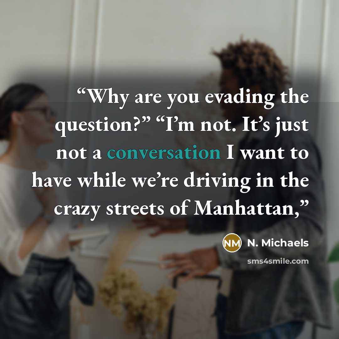 “Why are you evading the question?” “I’m not. It’s just not a conversation I want to have while we’re driving in the crazy streets of Manhattan,” quote by N. Michaels