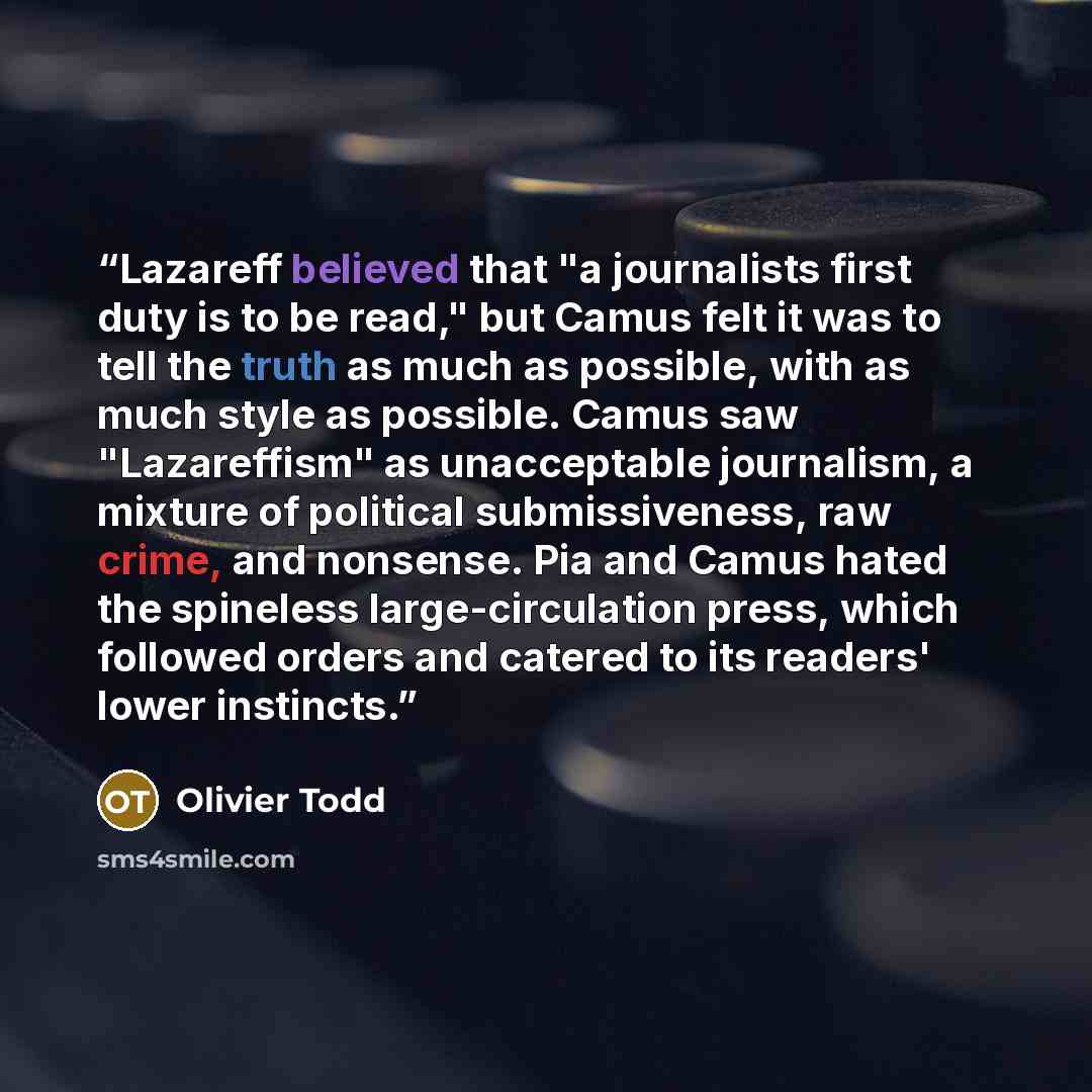 “Lazareff believed that "a journalists first duty is to be read," but Camus felt it was to tell the truth as much as possible, with as much style as possible. Camus saw "Lazareffism" as unacceptable journalism, a mixture of political submissiveness, raw crime, and nonsense. Pia and Camus hated the…” quote by Olivier Todd