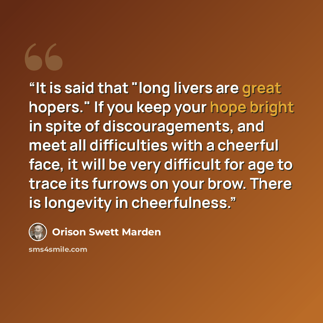 “It is said that "long livers are great hopers." If you keep your hope bright in spite of discouragements, and meet all difficulties with a cheerful face, it will be very difficult for age to trace its furrows on your brow. There is longevity in cheerfulness.” quote by Orison Swett Marden