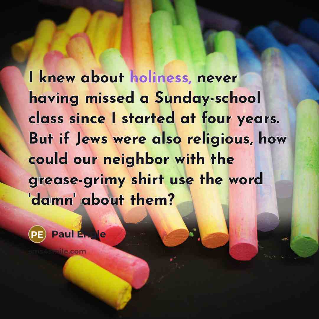 “I knew about holiness, never having missed a Sunday-school class since I started at four years. But if Jews were also religious, how could our neighbor with the grease-grimy shirt use the word 'damn' about them?” quote by Paul Engle