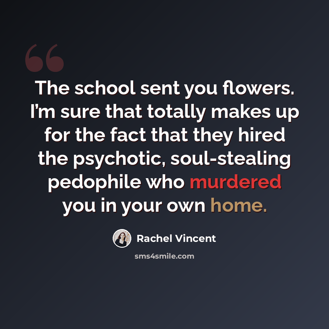 “The school sent you flowers. I’m sure that totally makes up for the fact that they hired the psychotic, soul-stealing pedophile who murdered you in your own home.” quote by Rachel Vincent