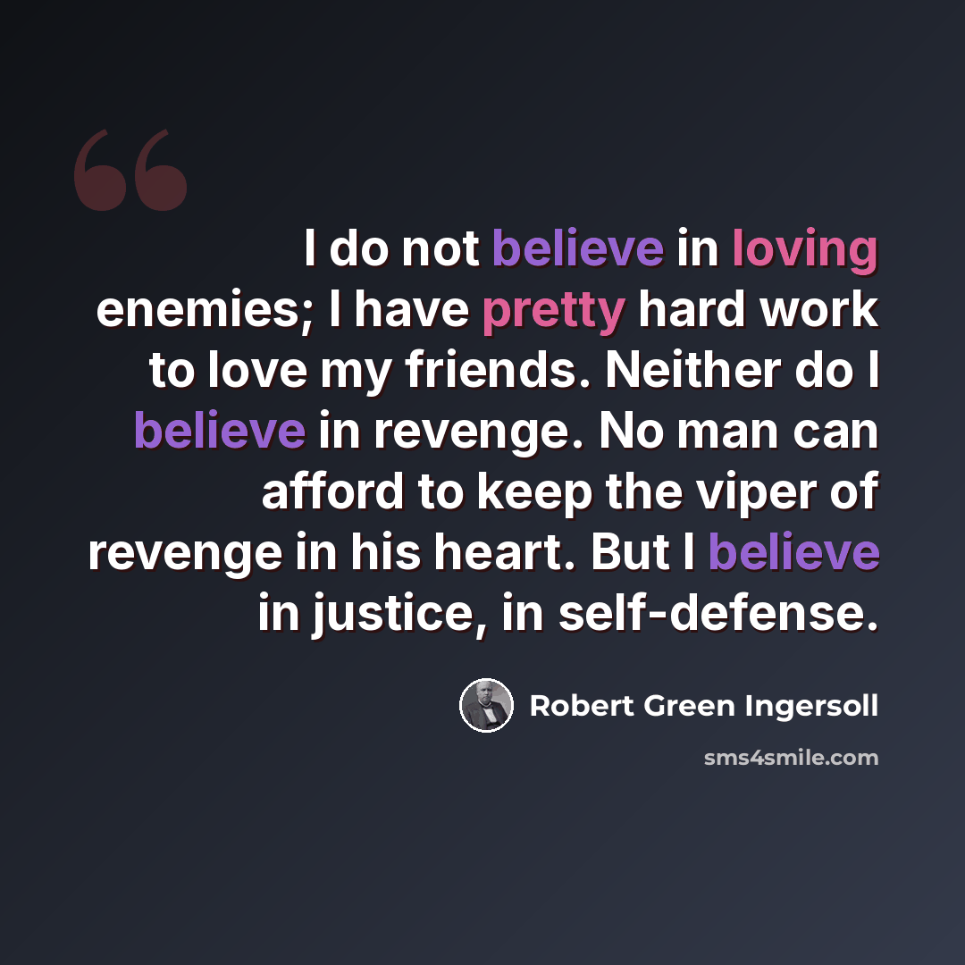 “I do not believe in loving enemies; I have pretty hard work to love my friends. Neither do I believe in revenge. No man can afford to keep the viper of revenge in his heart. But I believe in justice, in self-defense.” quote by Robert Green Ingersoll