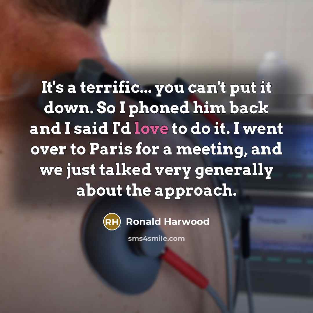 “It's a terrific... you can't put it down. So I phoned him back and I said I'd love to do it. I went over to Paris for a meeting, and we just talked very generally about the approach.” quote by Ronald Harwood