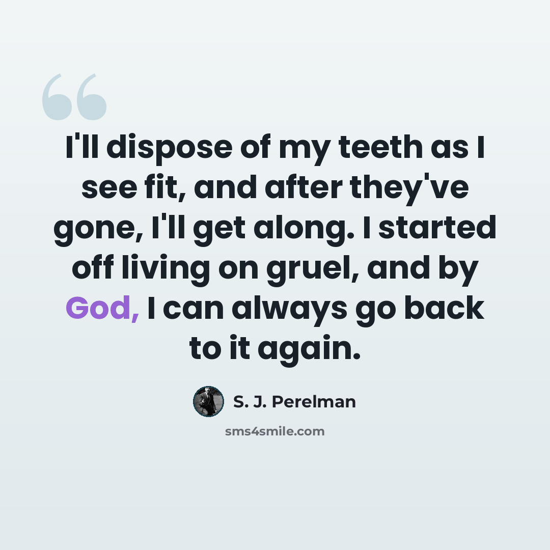 “I'll dispose of my teeth as I see fit, and after they've gone, I'll get along. I started off living on gruel, and by God, I can always go back to it again.” quote by S. J. Perelman