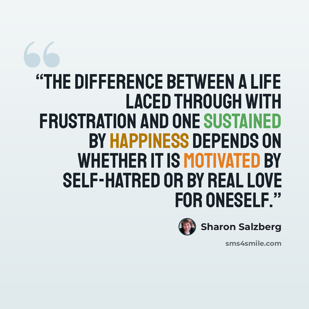 “The difference between a life laced through with frustration and one sustained by happiness depends on whether it is motivated by self-hatred or by real love for oneself.” quote by Sharon Salzberg