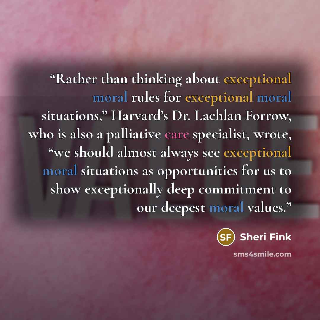 “Rather than thinking about exceptional moral rules for exceptional moral situations,” Harvard’s Dr. Lachlan Forrow, who is also a palliative care specialist, wrote, “we should almost always see exceptional moral situations as opportunities for us to show exceptionally deep commitment to our…” quote by Sheri Fink